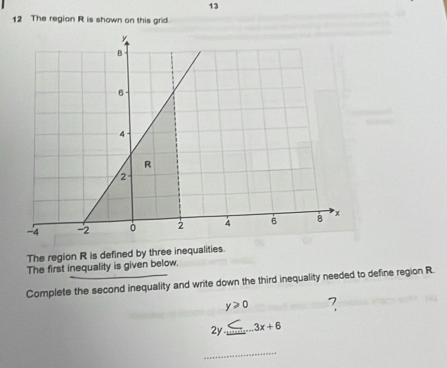 13 
12 The region R is shown on this grid. 
The region R is defined by three inequalities. 
The first inequality is given below. 
Complete the second inequality and write down the third inequality needed to define region R.
y≥slant 0
?
2y≤ ...3x+6 _ 
_