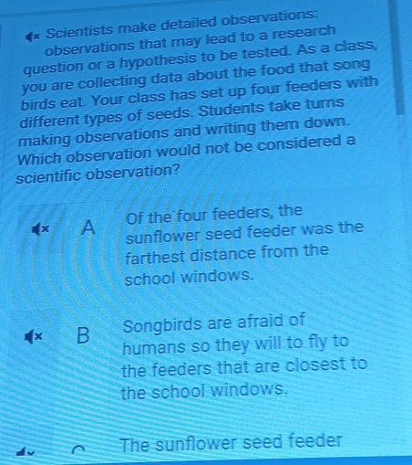 Scientists make detailed observations:
observations that may lead to a research
question or a hypothesis to be tested. As a class,
you are collecting data about the food that song
birds eat. Your class has set up four feeders with
different types of seeds. Students take turns
making observations and writing them down.
Which observation would not be considered a
scientific observation?
Of the four feeders, the
× A sunflower seed feeder was the
farthest distance from the
school windows.
× B Songbirds are afraid of
humans so they will to fly to
the feeders that are closest to
the school windows.
The sunflower seed feeder