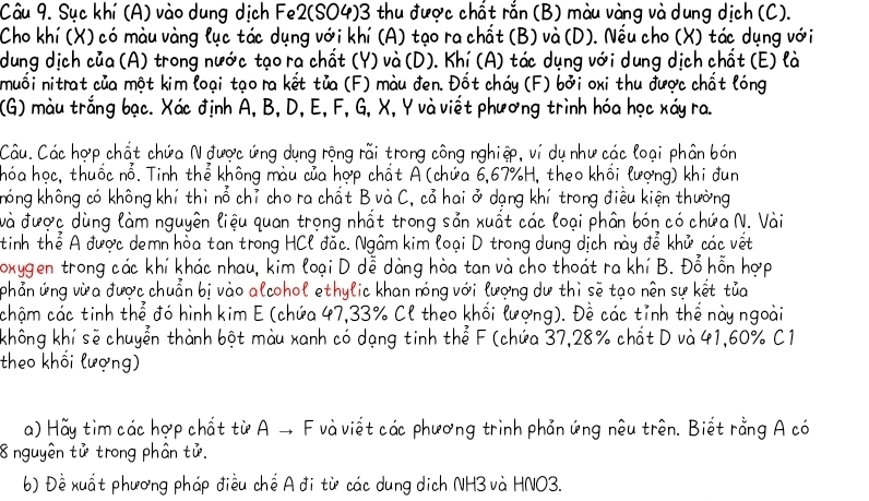 Sục khí (A) vào dung dịch Fe2(SO4)3 thu được chất rắn (B) màu vàng và dung dịch (C).
Cho khí (X) có màu vàng lục tác dụng với khí (A) tạo ra chất (B) và (D). Nếu cho (X) tác dụng với
dung dịch của (A) trong nước tạo ra chất (Y) và (D). Khí (A) tác dụng với dung dịch chất (E) là
muối nitrat của một kim loại tạo ra kết tủa (F) màu đen. Đốt cháy (F) bởi oxi thu được chất lóng
(G) màu trắng bạc. Xác định A, B, D, E, F, G, X, Y và viết phương trình hóa học xáy ra.
Câu. Các hợp chất chứa N được ứng dụng rộng rãi trong công nghiệp, ví dụ như các loại phân bón
hóa học, thuốc nổ. Tinh thể không màu của hợp chất A (chứa 6,67%H, theo khổi lượng) khi đun
hóng không có không khí thì nổ chỉ cho ra chất B và C, cả hai ở dạng khí trong điều kiện thường
và được dùng làm nguyên liệu quan trọng nhất trong sản xuất các loại phân bón có chứa N. Vài
tinh thể A được demn hòa tan trong HCl đắc. Ngâm kim loại D trong dung dịch này đễ khử các vết
Toxygen trong các khí khác nhau, kim loại D dễ dàng hòa tan và cho thoát ra khí B. Đỗ hỗn hợp
phản ứng vừa được chuẩn bị vào alcohol ethylic khan nóng với lượng dư thì sẽ tạo nên sự kết tủa
chậm các tinh thể đó hình kim E (chứa 47,33% Cl theo khối lượng). Đề các tỉnh thế này ngoài
không khí sẽ chuyển thành bột màu xanh có dạng tinh thể F (chứa 37,28% chất D và 41,60% C1
theo khối lượng)
a) Hãy tìm các hợp chất từ A → F và viết các phương trình phản ứng nêu trên. Biết rằng A có
8 nguyên tử trong phân tử.
b) Đề xuất phương pháp điều chế A đi từ các dung dịch NH3 và HNO3.