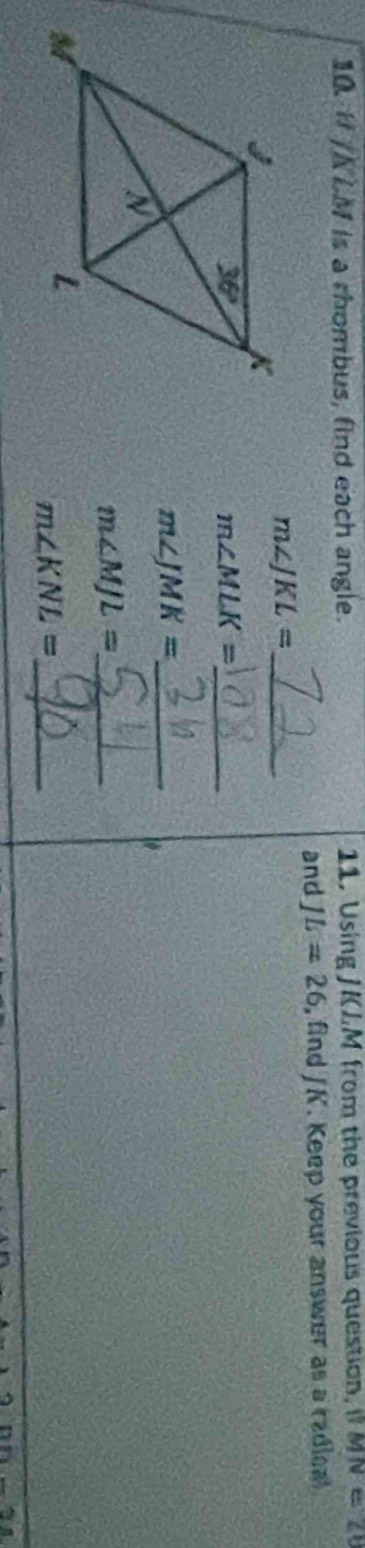10 H∠ KLM is a rhombus, find each angle. 11. Using JKLM from the previous question, MN=21
and JL=26 , find /K. Keep your answer as a radical
_ m∠ JKL=
_ m∠ MLK=
_ m∠ JMK=
m∠ MJL= _
_ m∠ KNL=
