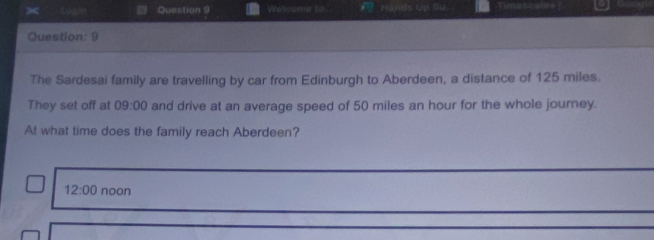 Welnoma to Hands Up Su Timesculss
Question: 9
The Sardesai family are travelling by car from Edinburgh to Aberdeen, a distance of 125 miles.
They set off at 09:00 and drive at an average speed of 50 miles an hour for the whole journey.
At what time does the family reach Aberdeen?
12:00 noon