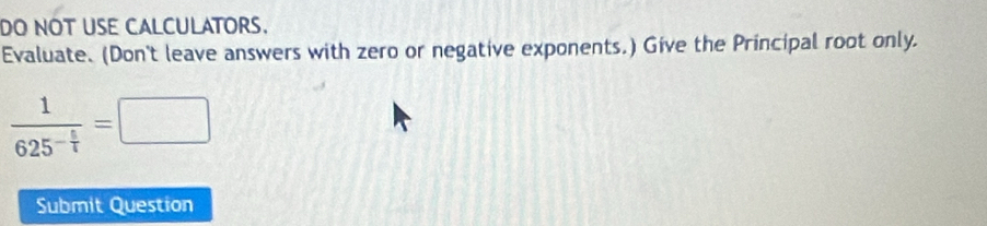 DO NOT USE CALCULATORS. 
Evaluate. (Don't leave answers with zero or negative exponents.) Give the Principal root only.
frac 1625^(-frac 5)7=□
Submit Question