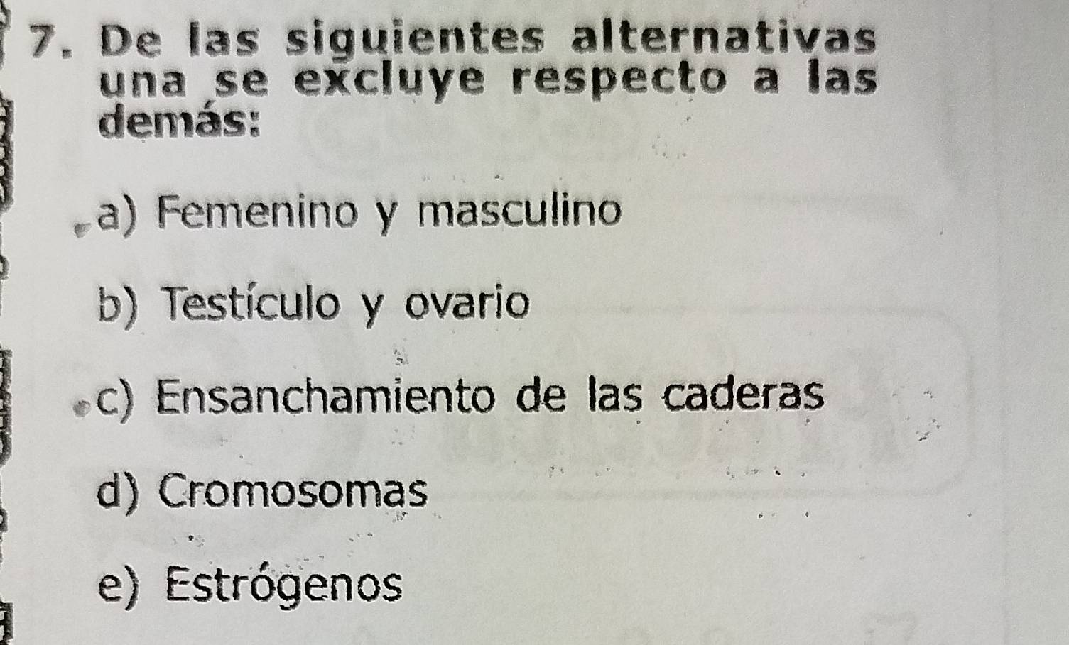 De las siguientes alternativas
una se excluye respecto a las
demás:
a) Femenino y masculino
b) Testículo y ovario
c) Ensanchamiento de las caderas
d) Cromosomas
e) Estrógenos