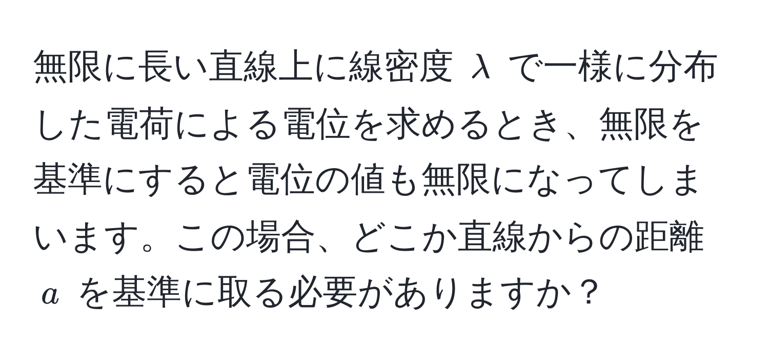 無限に長い直線上に線密度 $lambda$ で一様に分布した電荷による電位を求めるとき、無限を基準にすると電位の値も無限になってしまいます。この場合、どこか直線からの距離 $a$ を基準に取る必要がありますか？