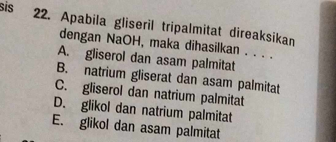 sis
22. Apabila gliseril tripalmitat direaksikan
dengan NaOH, maka dihasilkan . . . .
A. gliserol dan asam palmitat
B. natrium gliserat dan asam palmitat
C. gliserol dan natrium palmitat
D. glikol dan natrium palmitat
E. glikol dan asam palmitat