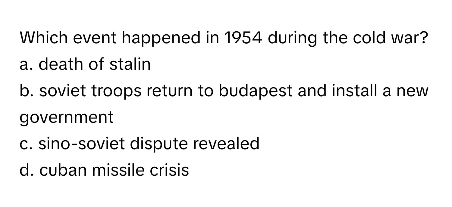 Which event happened in 1954 during the cold war?

a. death of stalin 
b. soviet troops return to budapest and install a new government 
c. sino-soviet dispute revealed 
d. cuban missile crisis