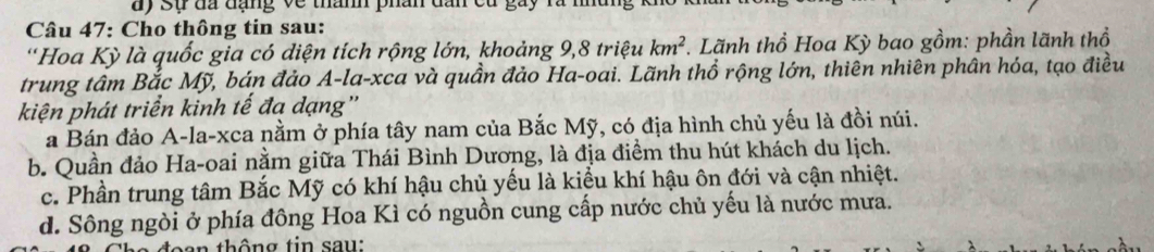 ay sự đã đạng về thành phân dấn
Câu 47: Cho thông tin sau:
'Hoa Kỳ là quốc gia có diện tích rộng lớn, khoảng 9, 8 triệu km^2. Lãnh thồ Hoa Kỳ bao gồm: phần lãnh thổ
trung tâm Bắc Mỹ, bán đảo A-la-xca và quần đảo Ha-oai. Lãnh thổ rộng lớn, thiên nhiên phân hóa, tạo điều
kiện phát triển kinh tế đạ dạng''
a Bán đảo A-la-xca nằm ở phía tây nam của Bắc Mỹ, có địa hình chủ yếu là đồi núi.
b. Quần đảo Ha-oai nằm giữa Thái Bình Dương, là địa điềm thu hút khách du lịch.
c. Phần trung tâm Bắc Mỹ có khí hậu chủ yếu là kiểu khí hậu ôn đới và cận nhiệt.
d. Sông ngòi ở phía đông Hoa Kì có nguồn cung cấp nước chủ yếu là nước mưa.
thông tin sau: