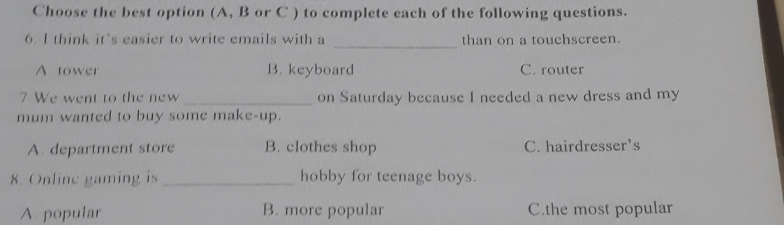 Choose the best option (A, B or C ) to complete each of the following questions.
6. I think it’s easier to write emails with a _than on a touchscreen.
A. tower B. keyboard C. router
7 We went to the new _on Saturday because I needed a new dress and my
mum wanted to buy some make-up.
A. department store B. clothes shop C. hairdresser’s
8. Online gaming is _hobby for teenage boys.
A. popular B. more popular C.the most popular