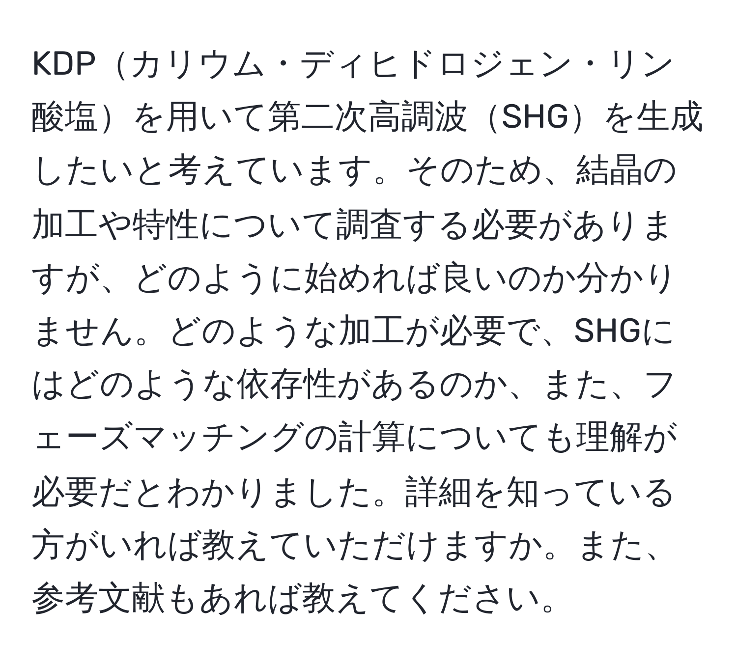 KDPカリウム・ディヒドロジェン・リン酸塩を用いて第二次高調波SHGを生成したいと考えています。そのため、結晶の加工や特性について調査する必要がありますが、どのように始めれば良いのか分かりません。どのような加工が必要で、SHGにはどのような依存性があるのか、また、フェーズマッチングの計算についても理解が必要だとわかりました。詳細を知っている方がいれば教えていただけますか。また、参考文献もあれば教えてください。