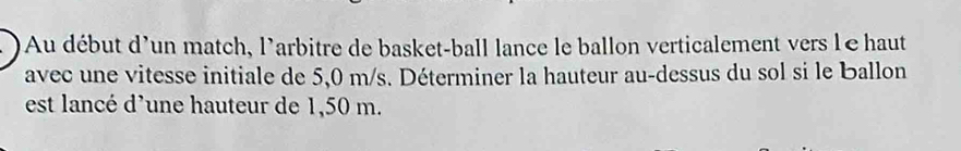 Au début d'un match, l'arbitre de basket-ball lance le ballon verticalement vers léhaut 
avec une vitesse initiale de 5,0 m/s. Déterminer la hauteur au-dessus du sol si le Ballon 
est lancé d'une hauteur de 1,50 m.