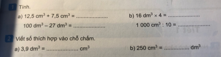 Tính. 
a) 12,5cm^3+7,5cm^3= _b) 16dm^3* 4= _
100dm^3-27dm^3= _
1000cm^3:10= _ 
23 Viết số thích hợp vào chỗ chấm. 
a) 3,9dm^3= _ cm^3 b) 250cm^3= _ dm^3