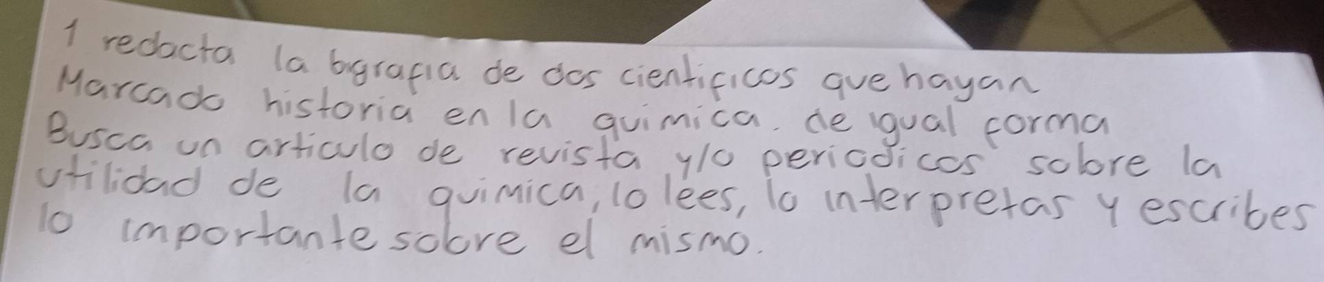 redacta la bgrapia de dos cientificos que hayan 
Marcado historia enla quimica, de gual forma 
Busca on articulo de revista y/0 pericoicos solore la 
viilioad de (a guimica, lo lees, to interpretas y escribes 
1o importante soove el mismo.