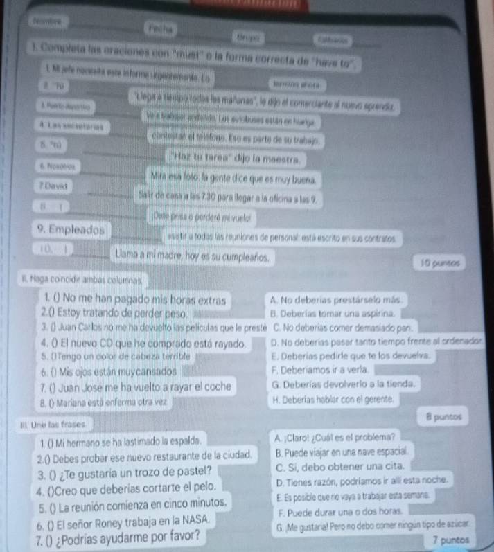 tombre Grupe ralhans
). Completa las oraciones con 'must'' o la forma correcta de 'have 60°
L M jefe necesita este informe sirgentemente. Lo
1
''Lega a tiempo todas las mañanas'', le dijo el comerciante al nuevo sprendo.
8. Pairte danertivo Ve e trabajar andando. Los sutobuses están en hunga
A. Las secretarias contestan el teléfono. Eso es parte de su trabajo
5 6
''Haz tu tarea'' dijo la maestra.
6. Noxotror Mira esa foto: la gente dice que es muy buena.
7.David Salir de casa a las 7.30 para ilegar a la oficina a las 9.
8=1;Date prisa o perderé mi vueloi
9. Empleados asistir a todas las reuniones de personal: está escrito en sus contratos.
10, Llama a mi madre, hoy es su cumpleaños. 10 puntos
II. Haga coincide ambas columnas.
1. () No me han pagado mis horas extras A. No deberias prestárselo más.
2.() Estoy tratando de perder peso. B. Deberías tomar una aspirina.
3. () Juan Carlos no me ha devuelto las películas que le presté C. No deberias comer demasiado pan.
4. () El nuevo CD que he comprado está rayado. D. No deberias pasar tanto tiempo frente al ordenador
5. ()Tengo un dolor de cabeza terrible E. Deberías pedirle que te los devuelva.
6. () Mis ojos están muycansados F. Deberiamos ir a verla.
7. () Juan José me ha vuelto a rayar el coche G. Deberías devolverlo a la tienda.
8. () Mariana está enferma otra vez H. Deberías hablar con el gerente.
IIl. Une las frases 8 puntos
1. () Mi hermano se ha lastimado la espalda. A. ¡Claro! ¿Cuál es el problema?
2.() Debes probar ese nuevo restaurante de la ciudad. B. Puede viajar en una nave espacial.
3. () ¿Te gustaria un trozo de pastel? C. Si, debo obtener una cita.
4. ()Creo que deberías cortarte el pelo. D. Tienes razón, podríamos ir alli esta noche.
5. () La reunión comienza en cinco minutos. E. Es posible que ro vaya a trabajar esta semaria.
6. () El señor Roney trabaja en la NASA. F. Puede durar una o dos horas.
7. () ¿Podrias ayudarme por favor? G. ¡Me gustaria! Pero no debo comer níngún tipo de azúcar.
7 puntos