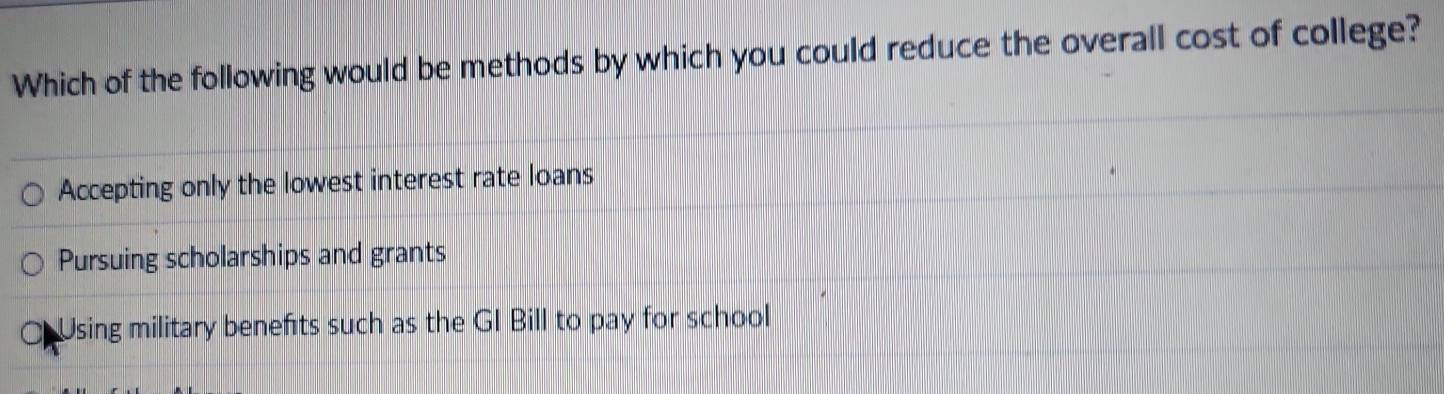 Which of the following would be methods by which you could reduce the overall cost of college?
Accepting only the lowest interest rate loans
Pursuing scholarships and grants
Using military benefts such as the GI Bill to pay for school