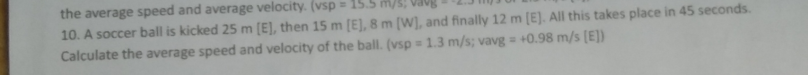 the average speed and average velocity. (vep=15.5m/s; vavg=
10. A soccer ball is kicked 25 m [E], then 1 ], 8 m [W], and finally 12 m [E]. All this takes place in 45 seconds.
15m/E
Calculate the average speed and velocity of the ball. (vsp=1.3m/s; vavg=+0.98m/s(EJ)