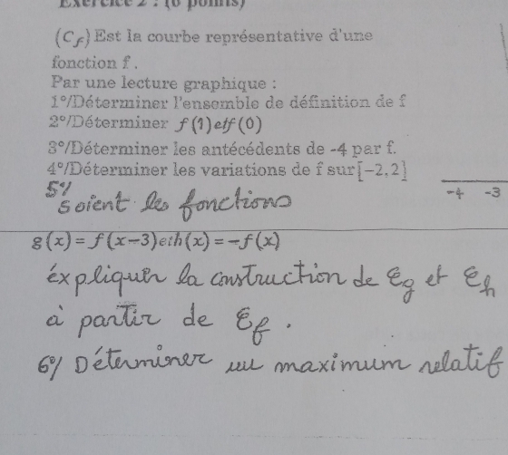 (6 poms)
(C_f) Est la courbe représentative d'une 
fonction f. 
Par une lecture graphique :
1° /Déterminer l'ensemble de définition de f
2° VDéterminer f(1) etf(0)
3° /Déterminer les antécédents de -4 par f.
4° VDéterminer les variations de f sur [-2,2]
3
g(x)=f(x-3)eih(x)=-f(x)