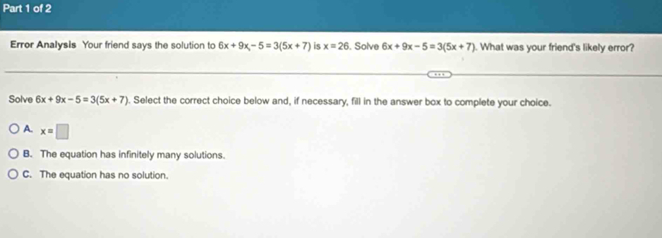 Error Analysis Your friend says the solution to 6x+9x-5=3(5x+7) is x=26. Solve 6x+9x-5=3(5x+7). What was your friend's likely error?
Solve 6x+9x-5=3(5x+7). Select the correct choice below and, if necessary, fill in the answer box to complete your choice.
A. x=□
B. The equation has infinitely many solutions.
C. The equation has no solution.