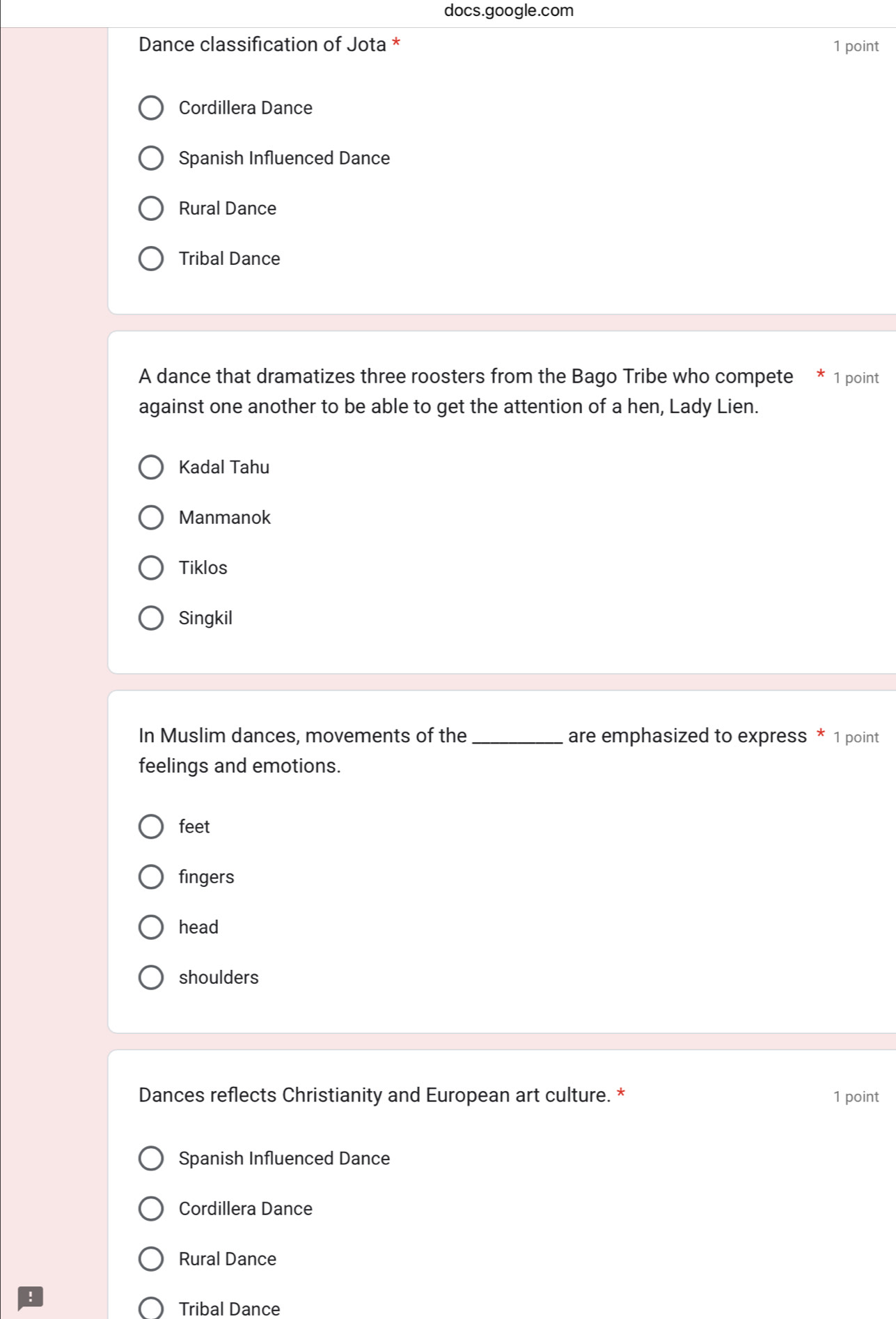 docs.google.com
Dance classification of Jota * 1 point
Cordillera Dance
Spanish Influenced Dance
Rural Dance
Tribal Dance
A dance that dramatizes three roosters from the Bago Tribe who compete 1 point
against one another to be able to get the attention of a hen, Lady Lien.
Kadal Tahu
Manmanok
Tiklos
Singkil
In Muslim dances, movements of the _are emphasized to express * 1 point
feelings and emotions.
feet
fingers
head
shoulders
Dances reflects Christianity and European art culture. * 1 point
Spanish Influenced Dance
Cordillera Dance
Rural Dance
Tribal Dance