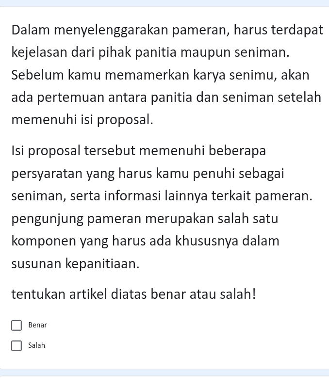 Dalam menyelenggarakan pameran, harus terdapat
kejelasan dari pihak panitia maupun seniman.
Sebelum kamu memamerkan karya senimu, akan
ada pertemuan antara panitia dan seniman setelah
memenuhi isi proposal.
Isi proposal tersebut memenuhi beberapa
persyaratan yang harus kamu penuhi sebagai
seniman, serta informasi lainnya terkait pameran.
pengunjung pameran merupakan salah satu
komponen yang harus ada khususnya dalam
susunan kepanitiaan.
tentukan artikel diatas benar atau salah!
Benar
Salah