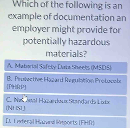 Which of the following is an
example of documentation an
employer might provide for
potentially hazardous
materials?
A. Material Safety Data Sheets (MSDS)
B. Protective Hazard Regulation Protocols
(PHRP)
C. Naconal Hazardous Standards Lists
(NHSL)
D. Federal Hazard Reports (FHR)