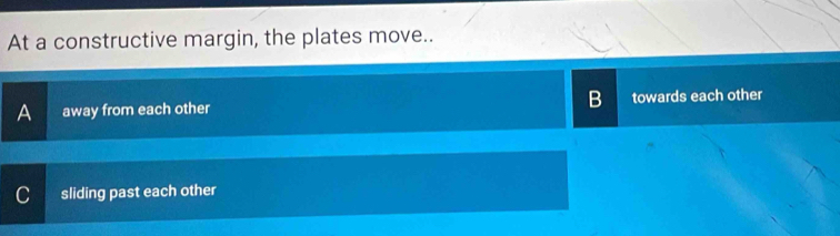 At a constructive margin, the plates move..
A away from each other B towards each other
C sliding past each other