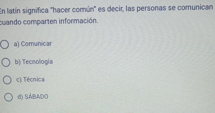 En latín significa "hacer común' es decir, las personas se comunican
cuando comparten información.
a) Comunicar
b) Tecnología
c) Técnica
d) SÁBADO