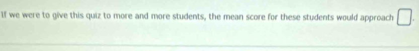 If we were to give this quiz to more and more students, the mean score for these students would approach □