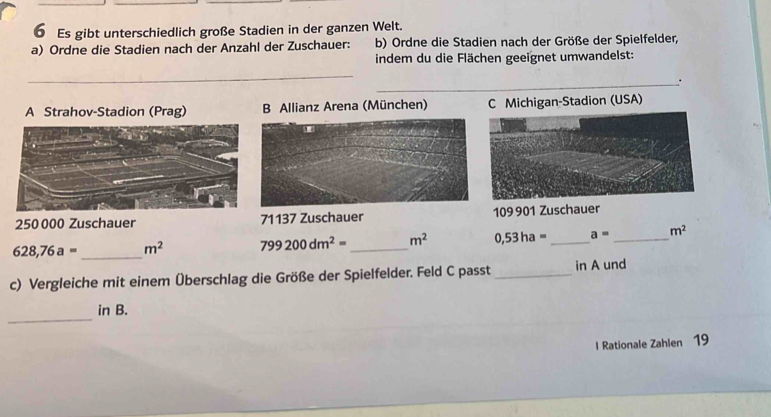 Es gibt unterschiedlich große Stadien in der ganzen Welt.
a) Ordne die Stadien nach der Anzahl der Zuschauer: b) Ordne die Stadien nach der Größe der Spielfelder,
indem du die Flächen geeignet umwandelst:
_
_.
A Strahov-Stadion (Prag) B Allianz Arena (München) C Michigan-Stadion (USA)
250 000 Zuschauer 71137 Zuschauer 109901 Zuschauer
628,76a= _ m^2 799200dm^2= _ m^2 0,53ha= _ a= _ m^2
c) Vergleiche mit einem Überschlag die Größe der Spielfelder. Feld C passt _in A und
_
in B.
l Rationale Zahlen 19