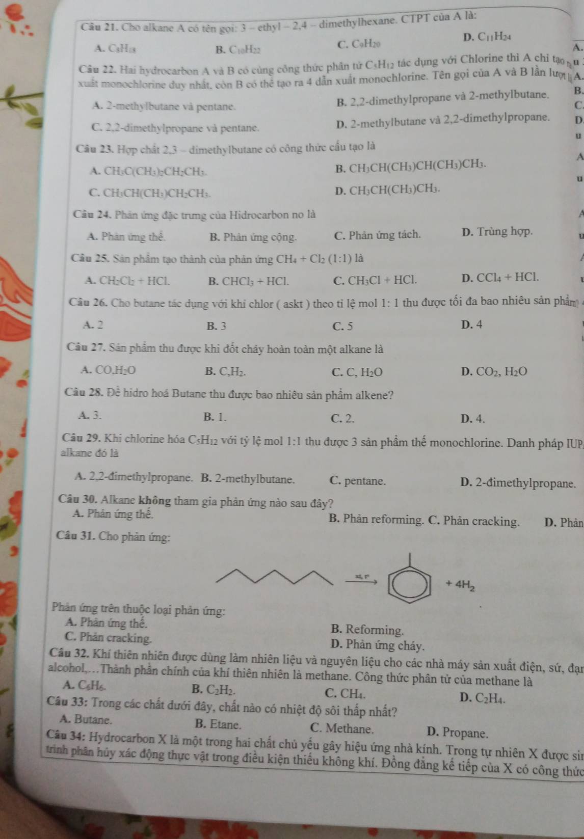 Cho alkane A có tên gọi: 3 - ethyl - 2,4 - dimethylhexane. CTPT của A là:
A. C₃H:3 B. C10H22 C. C9H20
D. C_11 H24
A
Cầu 22. Hai hydrocarbon A và B có cùng công thức phân tứ C₃H₁2 tác dụng với Chlorine thi A chỉ tạo nu
xuất monochlorine duy nhất, còn B có thể tạo ra 4 dẫn xuất monochlorine. Tên gọi của A và B lần lượ A.
A. 2-methylbutane và pentane.
B. 2,2-dimethylpropane và 2-methylbutane. B.
C.
C. 2,2-dimethylpropane và pentane. D. 2-methylbutane và 2,2-dimethylpropane. D.
u
Cầu 23. Hợp chất 2,3 - dimethylbutane có công thức cầu tạo là
A
A. CH₃C(CH₃)₂CH₂CH₃. B. CH_3CH(CH_3)CH(CH_3)CH_3.
u
C. CH₃CH(CH₃)CH₂CH₃.
D. CH_3CH(CH_3)CH_3
Câu 24. Phán ứng đặc trưng của Hidrocarbon no là
a
A. Phân ứng thể. B. Phản ứng cộng. C. Phản ứng tách. D. Trùng hợp.
Câu 25. Sản phẩm tạo thành của phản ứng CH_4+Cl (1:1) là
A. CH_2Cl_2+HCl. B. CHCl_3+HCl. C. CH_3Cl+HCl. D. CCl_4+HCl.
Câu 26. Cho butane tác dụng với khí chlor ( askt ) theo ti lệ mol 1:1 thu được tối đa bao nhiêu sản phẩm
A. 2 B. 3 C. 5 D. 4
Cầu 27. Sản phẩm thu được khi đốt cháy hoàn toàn một alkane là
A. CO.H_2O B. C.H_2. C. C,H_2O D. CO_2,H_2O
Câu 28. Đề hidro hoá Butane thu được bao nhiêu sản phẩm alkene?
A. 3. B. 1. D. 4.
C. 2.
Câu 29. Khi chlorine hóa C_5H_12 với tỷ lệ mol 1:1 thu được 3 sản phẩm thể monochlorine. Danh pháp IUP,
alkane đó là
A. 2,2-đimethylpropane. B. 2-methylbutane. C. pentane. D. 2-đimethylpropane.
Câu 30. Alkane không tham gia phản ứng nào sau đây?
A. Phản ứng thế. B. Phân reforming. C. Phản cracking. D. Phản
Câu 31. Cho phản ứng:
+4H_2
Phản ứng trên thuộc loại phản ứng:
A. Phân ứng thế. B. Reforming.
C. Phản cracking. D. Phản ứng cháy.
Câu 32. Khí thiên nhiên được dùng làm nhiên liệu và nguyên liệu cho các nhà máy sản xuất điện, sứ, đạn
alcohol,...Thành phần chính của khí thiên nhiên là methane. Công thức phân tử của methane là
A. C₆H₆. B. C_2H 1 C. CH₄. D. C_2H_4.
Cầu 33: Trong các chất dưới đây, chất nào có nhiệt độ sôi thấp nhất?
A. Butane. B. Etane. C. Methane. D. Propane.
Câu 34: Hydrocarbon X là một trong hai chất chủ yếu gây hiệu ứng nhà kính. Trong tự nhiên X được sin
trình phân hủy xác động thực vật trong điều kiện thiếu không khí. Đồng đẳng kế tiếp của X có công thức