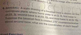 ( 1 aise about (-1,2)
and its image after a rotation 
K BASEBALL A scale drawing of a baseball field is shown on the (3,3) , first base is 
coordinate plane, where home plate is at (13,13) , and third base is at (3,13)
at (13,3) , second base is at 
Suppose the baseball field is rotated 270° counterclockwise 
about second base, what are the coordinates of each base? 
xercis es