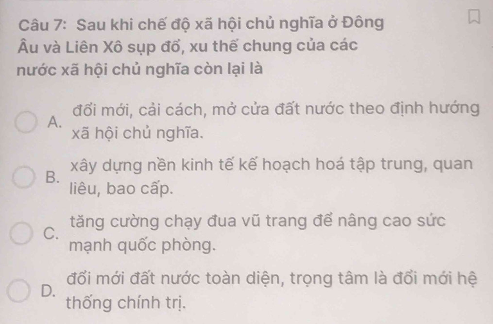 Sau khi chế độ xã hội chủ nghĩa ở Đông
Âu và Liên Xô sụp đổ, xu thế chung của các
nước xã hội chủ nghĩa còn lại là
đối mới, cải cách, mở cửa đất nước theo định hướng
A.
xã hội chủ nghĩa.
xây dựng nền kinh tế kế hoạch hoá tập trung, quan
B.
liêu, bao cấp.
tăng cường chạy đua vũ trang để nâng cao sức
C.
mạnh quốc phòng.
đổi mới đất nước toàn diện, trọng tâm là đổi mới hệ
D.
thống chính trị.