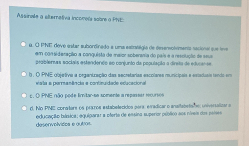 Assinale a alternativa incorreta sobre o PNE:
a. O PNE deve estar subordinado a uma estratégia de desenvolvimento nacional que leve
em consideração a conquista de maior soberania do país e a resolução de seus
problemas sociais estendendo ao conjunto da população o direito de educar-se.
b. O PNE objetiva a organização das secretarias escolares municipais e estaduais tendo em
vista a permanência e continuidade educacional
c. O PNE não pode limitar-se somente a repassar recursos
d. No PNE constam os prazos estabelecidos para: erradicar o analfabetis o; universalizar a
educação básica; equiparar a oferta de ensino superior público aos níveis dos países
desenvolvidos e outros.