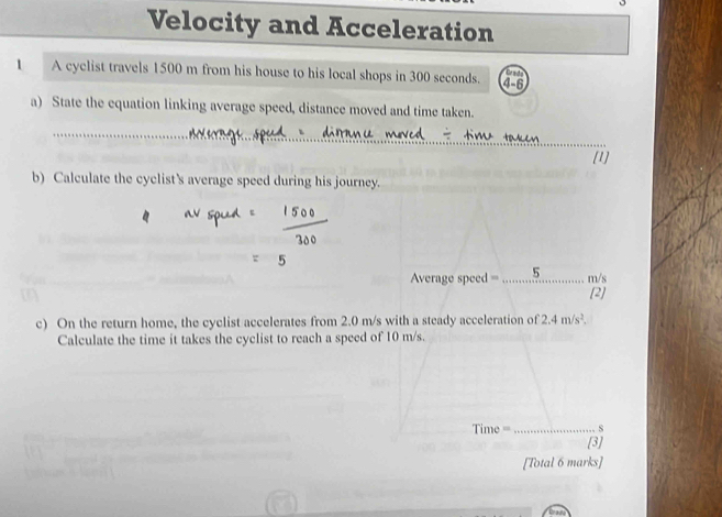 Velocity and Acceleration 
1 A cyclist travels 1500 m from his house to his local shops in 300 seconds. 4-6
Cn h
a) State the equation linking average speed, distance moved and time taken. 
_ 
[1] 
b) Calculate the cyclist's average speed during his journey. 
Average speed =_ 5 m/s
[2] 
c) On the return home, the cyclist accelerates from 2.0 m/s with a steady acceleration of 2.4m/s^2. 
Calculate the time it takes the cyclist to reach a speed of 10 m/s. 
Time _s 
[3] 
[Total 6 marks]