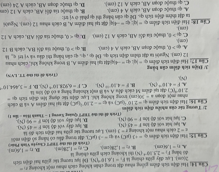 Hai điện tích điểm giống nhau đặt trong chân không cách nhau một khoảng r_1=
2(cm). Lực đầy giữa chúng là F_1=1,6.10^(-4)(N). Đề lực tương tác giữa hai điện tích
dó bằng F_2=2,5.10^(-4) (N) thì khoảng cách giữa chúng là
A. r_2=1,6(cm). B. r_2=1,28(cm). C. r_2=1,28(m). D. r_2=1,6(m).
(Trích đề thi thử THPT Chuyên Vĩnh Phúc)
Câu 15: Hai điện tích điểm q_1=+3 (μC) và q_2=-3(mu C) , đặt trong đầu có hằng số điện môi
varepsilon =2 cách nhau một khoảng r=3(cm). Lực tương tác giữa hai điện tích đó là
A. lực hút với độ lớn F=45(N). B. lực đầy với độ lớn F=45(N).
C. lực hút với độ lớn F=90(N). D. lực đầy với độ lớn F=90(N).
(Trích đề thi thử THPT Quảng Xương 1 ~ Thanh Hóa - lần 1)
2/ Tương tác của nhiều điện tích điểm
Câu 16: Hai điện tích điểm q_1=2.10^(-2)(mu C) và q_2=-2.10^(-2)(mu C) đặt tại hai điểm A và B cách
nhau một đoạn a=30(cm) trong không khí. Lực điện tác dụng lên điện tích q_0=
2. 10^(-9)(C) đặt tại điểm M cách đều A và B một khoảng bằng a có độ lớn là
A. F=4.10^(-6)(N). B. F=4.10^(-10)(N). C. F=6,928.10^(-6)(N). n F=3,464.10^(-6)
(N).
(Trích đề thi thử TT. LVN)
3/ Điện tích điểm cân bằng
Câu 17: Hai điện tích điểm q_1=|q|;q_2=-4|q| đặt tại hai điểm A, B trong không khí, cách nhau
12 (cm). Người ta đặt thêm điện tích qọ. Để qo , q1, 4 2 cân bằng thì dấu và vị trí q_0 là
A. q_0>0 , thuộc đoạn AB, cách A 4 (cm). B. q_0>0 0, thuộc tia đối BA, cách B 12
(cm).
C. q_0>0 , thuộc tia đối AB, cách A 12 (cm). D. q_0<0</tex> , thuộc tia đối AB, cách A 12
(cm).
Câu 18: Hai điện tích điểm q_1=|q|;q_2=-4|q| đặt tại hai điểm A, B cách nhau 12 (cm). Người
ta đặt thêm điện tích qo. Để qo cân bằng thì qo phải ở vị trí:
A. q thuộc đoạn AB, cách A 4 (cm).  B. qo thuộc tia đối AB, cách A 12 (cm
C. q thuộc đoạn AB, cách A 12 (cm).  D. q thuộc đoạn AB, cách A 24 (cm)