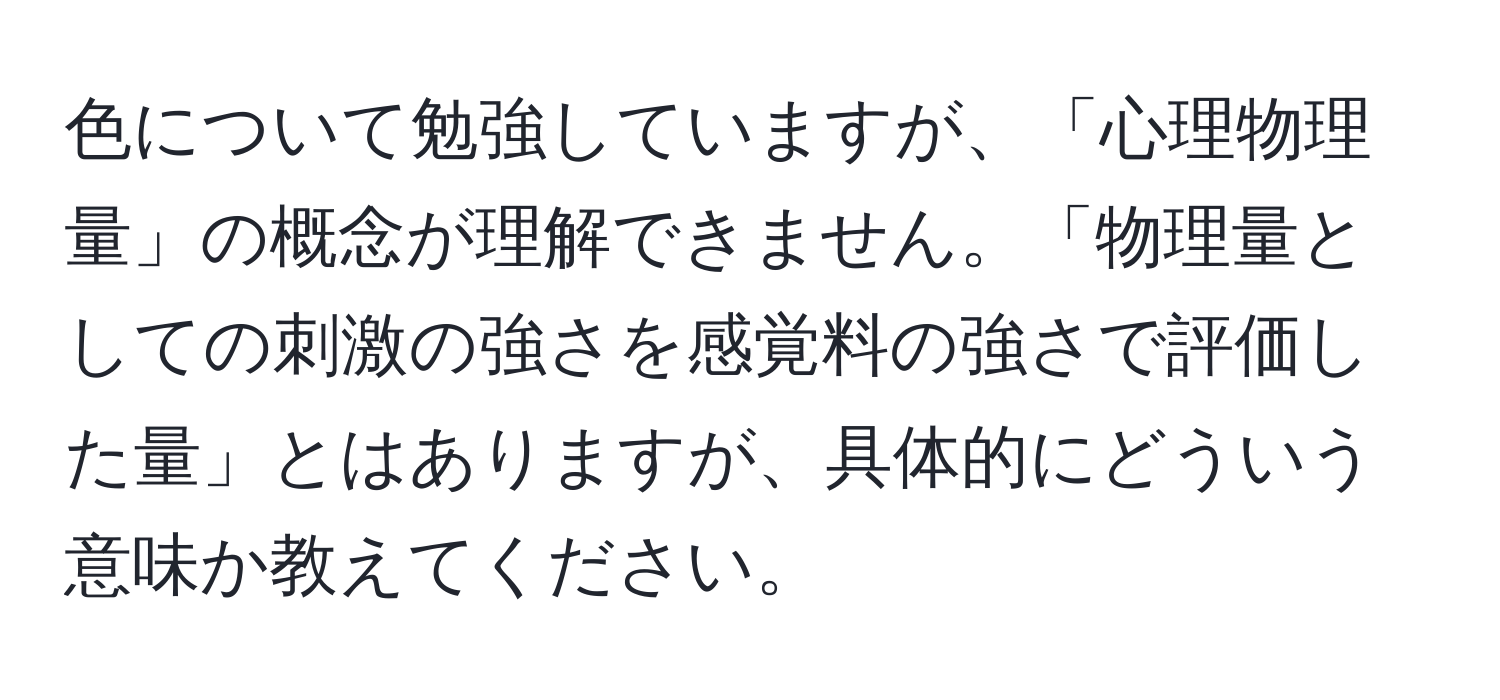 色について勉強していますが、「心理物理量」の概念が理解できません。「物理量としての刺激の強さを感覚料の強さで評価した量」とはありますが、具体的にどういう意味か教えてください。