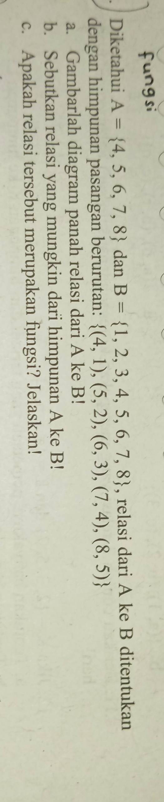 Diketahui A= 4,5,6,7,8 dan B= 1,2,3,4,5,6,7,8 , relasi dari A ke B ditentukan 
dengan himpunan pasangan berurutan:  (4,1),(5,2),(6,3),(7,4),(8,5)
a. Gambarlah diagram panah relasi dari A ke B! 
b. Sebutkan relasi yang mungkin dari himpunan A ke B! 
c. Apakah relasi tersebut merupakan fungsi? Jelaskan!