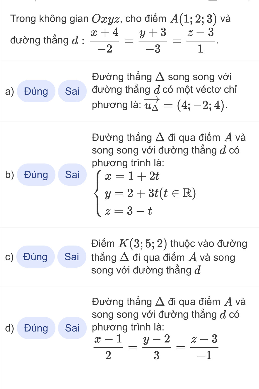 Trong không gian Oxyz, cho điểm A(1;2;3) và
đường thẳng d :  (x+4)/-2 = (y+3)/-3 = (z-3)/1 . 
Đường thẳng △ song song với
a) Đúng Sai đường thẳng đ có một véctơ chỉ
phương là: vector u_△ =(4;-2;4). 
Đường thẳng △ đi qua điểm A và
song song với đường thẳng & có
phương trình là:
b) Đúng Sai
beginarrayl x=1+2t y=2+3t(t∈ R) z=3-tendarray.
Điểm K(3;5;2) thuộc vào đường
c) Đúng Sai thẳng △ đi qua điểm A và song
song với đường thẳng d
Đường thẳng △ đi qua điểm A và
song song với đường thẳng & có
d) Đúng Sai phương trình là:
 (x-1)/2 = (y-2)/3 = (z-3)/-1 