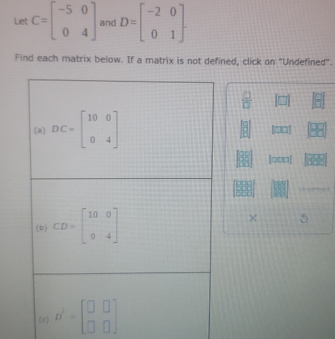 Let C=beginbmatrix -5&0 0&4endbmatrix and D=beginbmatrix -2&0 0&1endbmatrix. 
Find each matrix below. If a matrix is not defined, click on "Undefined".
 □ /□  
(a) DC=beginbmatrix 10&0 0&4endbmatrix
[□□□]
Underned 
(b) CD=beginbmatrix 10&0 0&4endbmatrix × 5 
(c) D^2=beginbmatrix □ &□  □ &□ endbmatrix