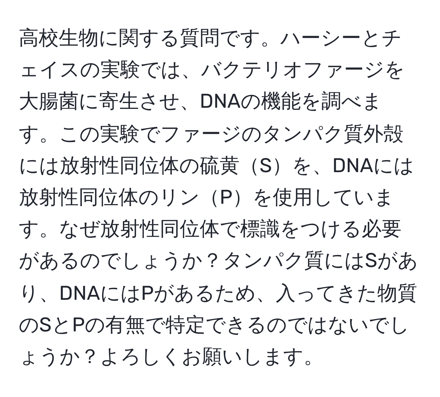 高校生物に関する質問です。ハーシーとチェイスの実験では、バクテリオファージを大腸菌に寄生させ、DNAの機能を調べます。この実験でファージのタンパク質外殻には放射性同位体の硫黄Sを、DNAには放射性同位体のリンPを使用しています。なぜ放射性同位体で標識をつける必要があるのでしょうか？タンパク質にはSがあり、DNAにはPがあるため、入ってきた物質のSとPの有無で特定できるのではないでしょうか？よろしくお願いします。