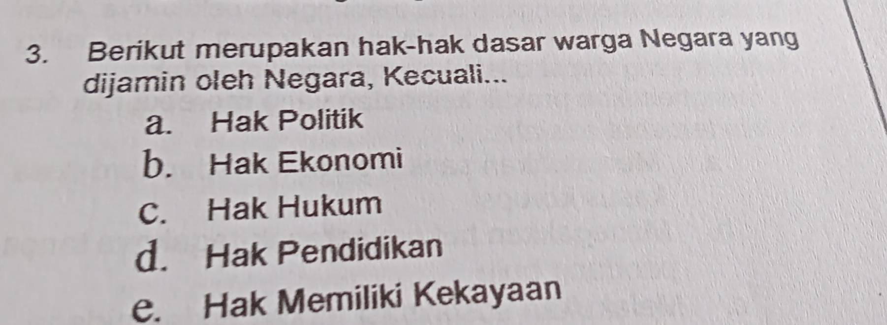 Berikut merupakan hak-hak dasar warga Negara yang
dijamin oleh Negara, Kecuali...
a. Hak Politik
b. Hak Ekonomi
C. Hak Hukum
d. Hak Pendidikan
e. Hak Memiliki Kekayaan