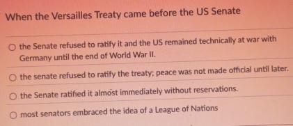 When the Versailles Treaty came before the US Senate
the Senate refused to ratify it and the US remained technically at war with
Germany until the end of World War II.
the senate refused to ratify the treaty; peace was not made official until later.
the Senate ratified it almost immediately without reservations.
most senators embraced the idea of a League of Nations