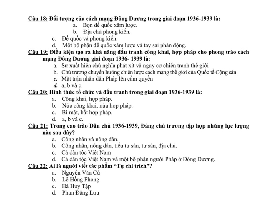 Đối tượng của cách mạng Đông Dương trong giai đoạn 1936-1939 là:
a. Bọn đế quốc xâm lược.
b. Địa chủ phong kiến.
c. Đế quốc và phong kiến.
d Một bộ phận đế quốc xâm lược và tay sai phản động.
Câu 19: Điều kiện tạo ra khả năng đấu tranh công khai, hợp pháp cho phong trào cách
mạng Đông Dương giai đoạn 1936- 1939 là:
a. Sự xuất hiện chủ nghĩa phát xít và nguy cơ chiến tranh thế giới
b. Chủ trương chuyển hướng chiến lược cách mạng thế giới của Quốc tế Cộng sản
c. Mặt trận nhân dân Pháp lên cầm quyền
d. a, b và c.
Câu 20: Hình thức tổ chức và đấu tranh trong giai đoạn 1936-1939 là:
a. Công khai, hợp pháp.
b. Nửa công khai, nửa hợp pháp.
c. Bí mật, bất hợp pháp.
d. a, b và c.
Câu 21: Trong cao trào Dân chủ 1936-1939, Đảng chủ trương tập hợp những lực lượng
nào sau đây?
a. Công nhân và nông dân.
b. Công nhân, nông dân, tiểu tư sản, tư sản, địa chủ.
c. Cả dân tộc Việt Nam
d. Cả dân tộc Việt Nam và một bộ phận người Pháp ở Đông Dương.
Câu 22: Ai là người viết tác phẩm “Tự chỉ trích”?
a. Nguyễn Văn Cừ
b. Lê Hồng Phong
c. Hà Huy Tập
d. Phan Đăng Lưu