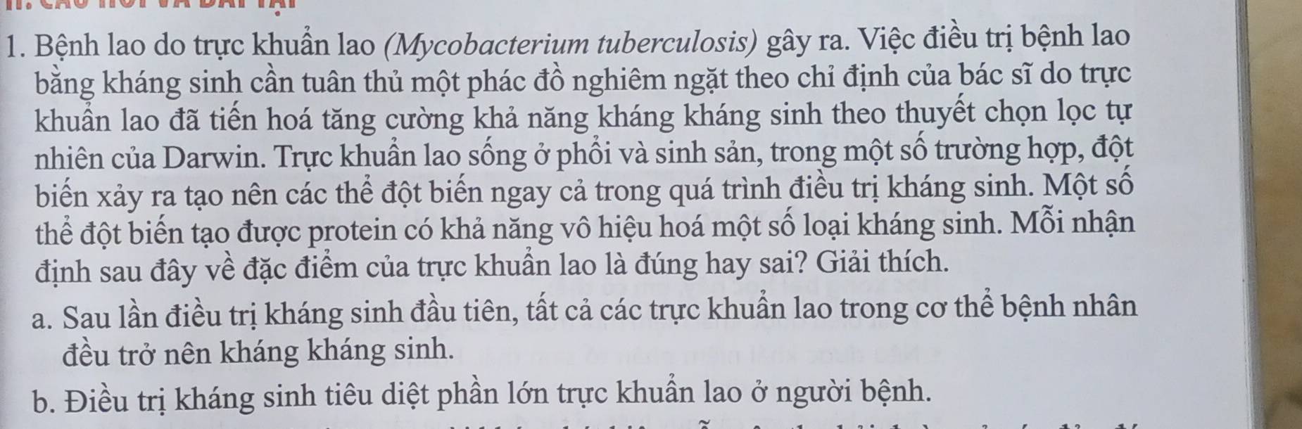 Bệnh lao do trực khuẩn lao (Mycobacterium tuberculosis) gây ra. Việc điều trị bệnh lao
bằng kháng sinh cần tuân thủ một phác đồ nghiêm ngặt theo chỉ định của bác sĩ do trực
khuẩn lao đã tiền hoá tăng cường khả năng kháng kháng sinh theo thuyết chọn lọc tự
nhiên của Darwin. Trực khuẩn lao sống ở phổi và sinh sản, trong một số trường hợp, đột
biển xảy ra tạo nên các thể đột biến ngay cả trong quá trình điều trị kháng sinh. Một số
thể đột biến tạo được protein có khả năng vô hiệu hoá một số loại kháng sinh. Mỗi nhận
định sau đây về đặc điểm của trực khuẩn lao là đúng hay sai? Giải thích.
a. Sau lần điều trị kháng sinh đầu tiên, tất cả các trực khuẩn lao trong cơ thể bệnh nhân
đều trở nên kháng kháng sinh.
b. Điều trị kháng sinh tiêu diệt phần lớn trực khuẩn lao ở người bệnh.