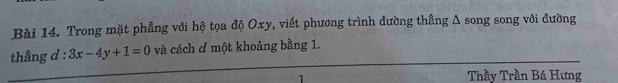 Trong mặt phẳng với hệ tọa độ Oxy, viết phương trình đường thẳng Δ song song với đường 
thẳng d : 3x-4y+1=0 và cách ơ một khoảng bằng 1. 
Thầy Trần Bá Hưng