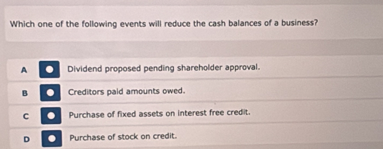 Which one of the following events will reduce the cash balances of a business?
A Dividend proposed pending shareholder approval.
B Creditors paid amounts owed.
C Purchase of fixed assets on interest free credit.
D Purchase of stock on credit.