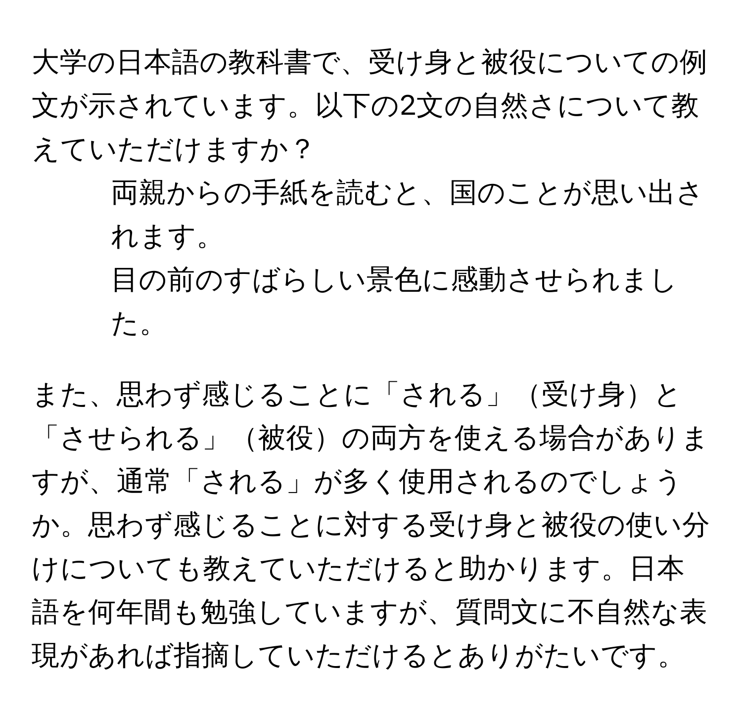 大学の日本語の教科書で、受け身と被役についての例文が示されています。以下の2文の自然さについて教えていただけますか？  
1. 両親からの手紙を読むと、国のことが思い出されます。  
2. 目の前のすばらしい景色に感動させられました。  

また、思わず感じることに「される」受け身と「させられる」被役の両方を使える場合がありますが、通常「される」が多く使用されるのでしょうか。思わず感じることに対する受け身と被役の使い分けについても教えていただけると助かります。日本語を何年間も勉強していますが、質問文に不自然な表現があれば指摘していただけるとありがたいです。