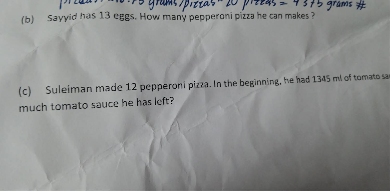 Sayyid has 13 eggs. How many pepperoni pizza he can makes ? 
(c) Suleiman made 12 pepperoni pizza. In the beginning, he had 1345 ml of tomato sar 
much tomato sauce he has left?