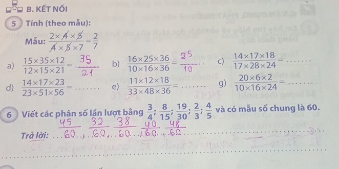 KẾT NỐI 
5 Tính (theo mẫu): 
Mẫu: 
a)  (15* 35* 12)/12* 15* 21 = b) 18×78×38- □  c)  (14* 17* 18)/17* 28* 24 =... 
d)  (14* 17* 23)/23* 51* 56 = _.... e)  (11* 12* 18)/33* 48* 36 =... _ g)  (20* 6* 2)/10* 16* 24 =... _ 
6 Viết các phân số lần lượt bằng  3/4 ;  8/15 ;  19/30 ;  2/3 ;  4/5  và có mẫu số chung là 60. 
__ 
_ 
Trả lời:_ 
_ 
_ 
_ 
_ 
_ 
_