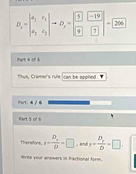 D_y=beginvmatrix a_1&c_1 a_2&c_2endvmatrix to D_y=beginvmatrix boxed 5&boxed -19 boxed 9&boxed 7endvmatrix =boxed 206
Part 4 of 6
Thus, Cramer's rule can be applied
Part: 4 / 6
Part 5 of 6
Therefore, x=frac D_xD=□ , and y=frac D_yD=□. 
Write your answers in fractional form.