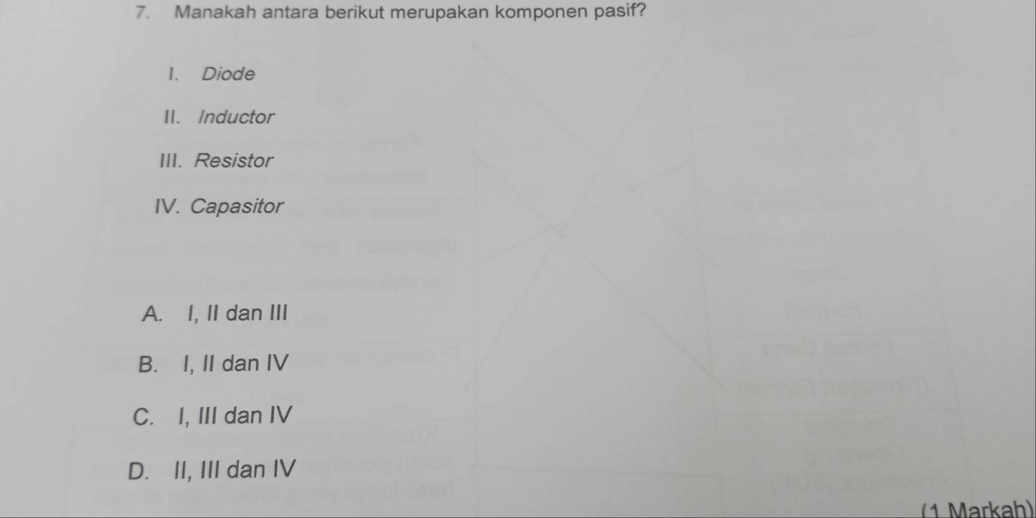 Manakah antara berikut merupakan komponen pasif?
I. Diode
II. Inductor
III. Resistor
IV. Capasitor
A. I, II dan III
B. I, II dan IV
C. I, III dan IV
D. II, III dan IV
(1 Markah)